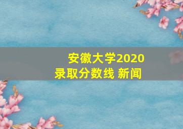 安徽大学2020录取分数线 新闻